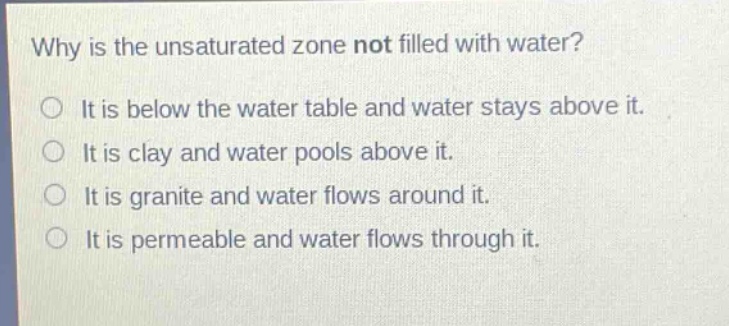 why is the unsaturated zone not filled with water?\no it is below the water table and water stays above it.\no it is clay and water pools above it.\no it is granite and water flows around it.\no it is permeable and water flows through it.