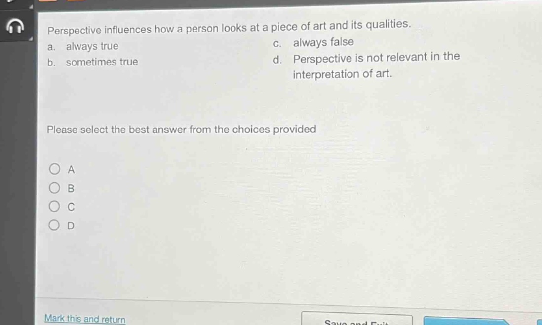perspective influences how a person looks at a piece of art and its qualities.\na. always true c. always false\nb. sometimes true d. perspective is not relevant in the interpretation of art.\nplease select the best answer from the choices provided\n○ a\n○ b\n○ c\n○ d