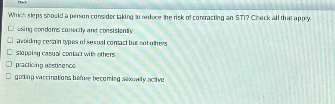 which steps should a person consider taking to reduce the risk of contracting an sti? check all that apply. using condoms correctly and consistently avoiding certain types of sexual contact but not others stopping casual contact with others practicing abstinence getting vaccinations before becoming sexually active