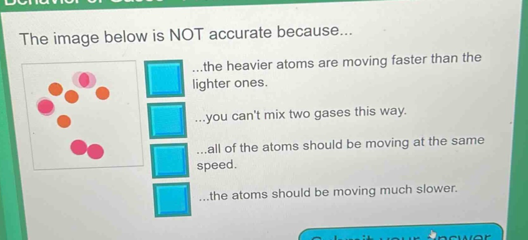 the image below is not accurate because... ...the heavier atoms are moving faster than the lighter ones. ...you cant mix two gases this way. ...all of the atoms should be moving at the same speed. ...the atoms should be moving much slower.