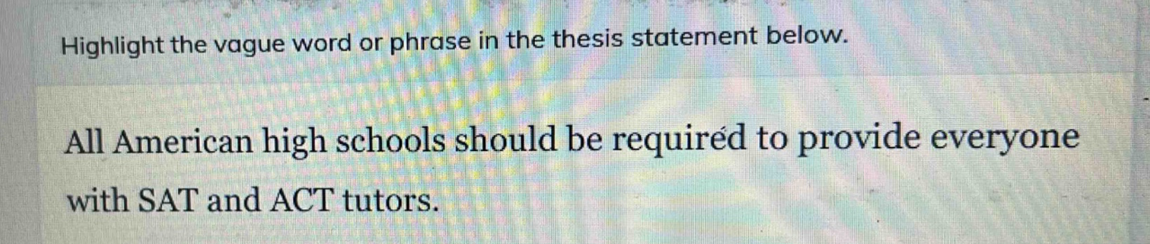 highlight the vague word or phrase in the thesis statement below.\nall american high schools should be required to provide everyone with sat and act tutors.