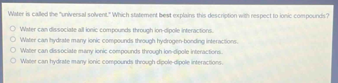 water is called the \universal solvent.\ which statement best explains this description with respect to ionic compounds?\no water can dissociate all ionic compounds through ion - dipole interactions.\no water can hydrate many ionic compounds through hydrogen - bonding interactions.\no water can dissociate many ionic compounds through ion - dipole interactions.\no water can hydrate many ionic compounds through dipole - dipole interactions.
