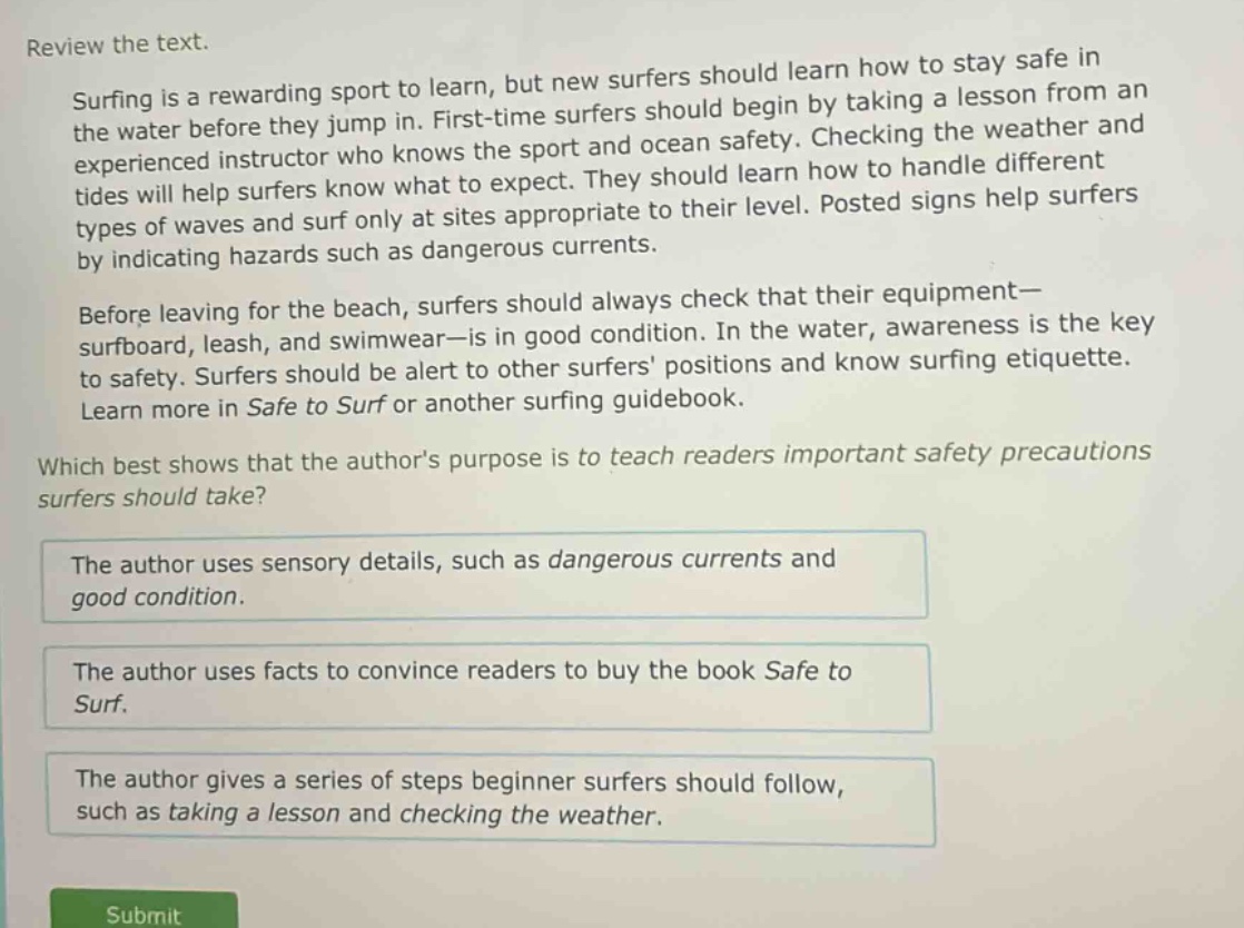 review the text.\nsurfing is a rewarding sport to learn, but new surfers should learn how to stay safe in the water before they jump in. first - time surfers should begin by taking a lesson from an experienced instructor who knows the sport and ocean safety. checking the weather and tides will help surfers know what to expect. they should learn how to handle different types of waves and surf only at sites appropriate to their level. posted signs help surfers by indicating hazards such as dangerous currents.\nbefore leaving for the beach, surfers should always check that their equipment—surfboard, leash, and swimwear—is in good condition. in the water, awareness is the key to safety. surfers should be alert to other surfers positions and know surfing etiquette. learn more in safe to surf or another surfing guidebook.\nwhich best shows that the authors purpose is to teach readers important safety precautions surfers should take?\nthe author uses sensory details, such as dangerous currents and good condition.\nthe author uses facts to convince readers to buy the book safe to surf.\nthe author gives a series of steps beginner surfers should follow, such as taking a lesson and checking the weather.