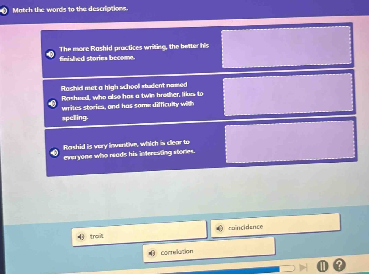 match the words to the descriptions.\nthe more rashid practices writing, the better his finished stories become.\nrashid met a high school student named rasheed, who also has a twin brother, likes to writes stories, and has some difficulty with spelling.\nrashid is very inventive, which is clear to everyone who reads his interesting stories.\ntrait\ncoincidence\ncorrelation