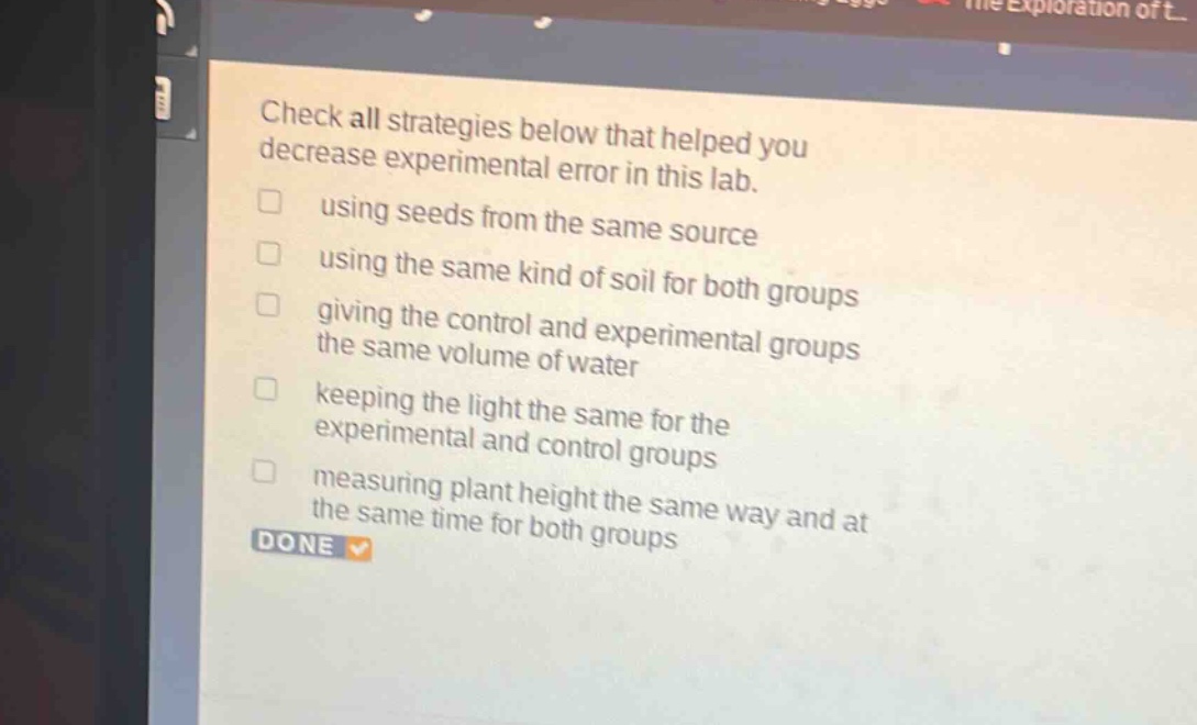 check all strategies below that helped you decrease experimental error in this lab. using seeds from the same source using the same kind of soil for both groups giving the control and experimental groups the same volume of water keeping the light the same for the experimental and control groups measuring plant height the same way and at the same time for both groups done