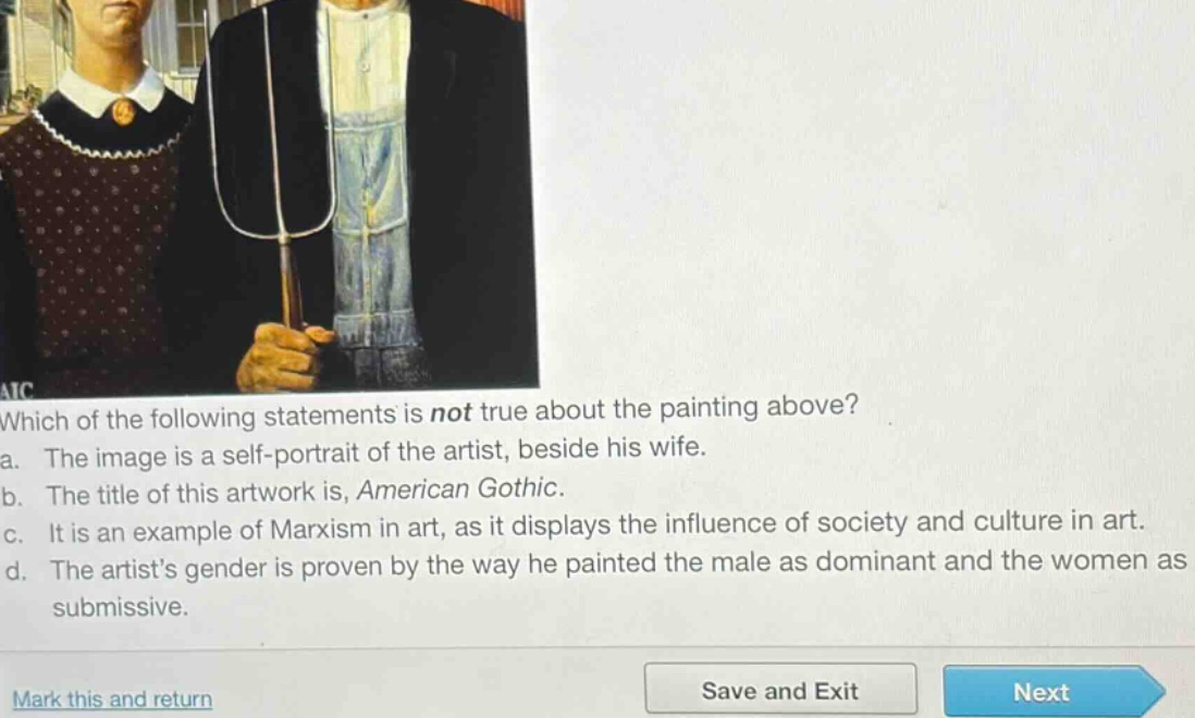 which of the following statements is not true about the painting above?\na. the image is a self - portrait of the artist, beside his wife.\nb. the title of this artwork is, american gothic.\nc. it is an example of marxism in art, as it displays the influence of society and culture in art.\nd. the artists gender is proven by the way he painted the male as dominant and the women as submissive.