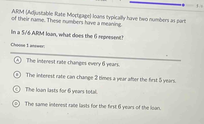 arm (adjustable rate mortgage) loans typically have two numbers as part of their name. these numbers have a meaning.\nin a 5/6 arm loan, what does the 6 represent?\nchoose 1 answer:\na the interest rate changes every 6 years.\nb the interest rate can change 2 times a year after the first 5 years.\nc the loan lasts for 6 years total.\nd the same interest rate lasts for the first 6 years of the loan.