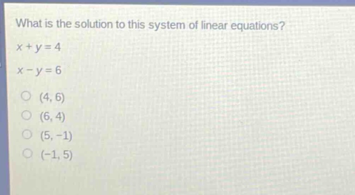 what is the solution to this system of linear equations?\nx + y = 4\nx - y = 6\n(4, 6)\n(6, 4)\n(5, -1)\n(-1, 5)