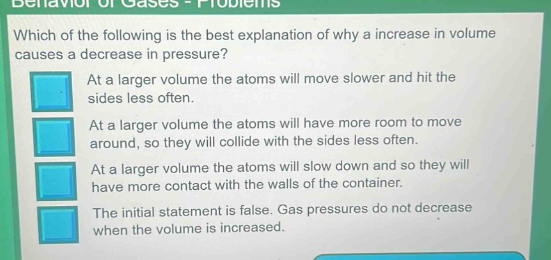 behavior of gases - problems\nwhich of the following is the best explanation of why a increase in volume causes a decrease in pressure?\nat a larger volume the atoms will move slower and hit the sides less often.\nat a larger volume the atoms will have more room to move around, so they will collide with the sides less often.\nat a larger volume the atoms will slow down and so they will have more contact with the walls of the container.\nthe initial statement is false. gas pressures do not decrease when the volume is increased.