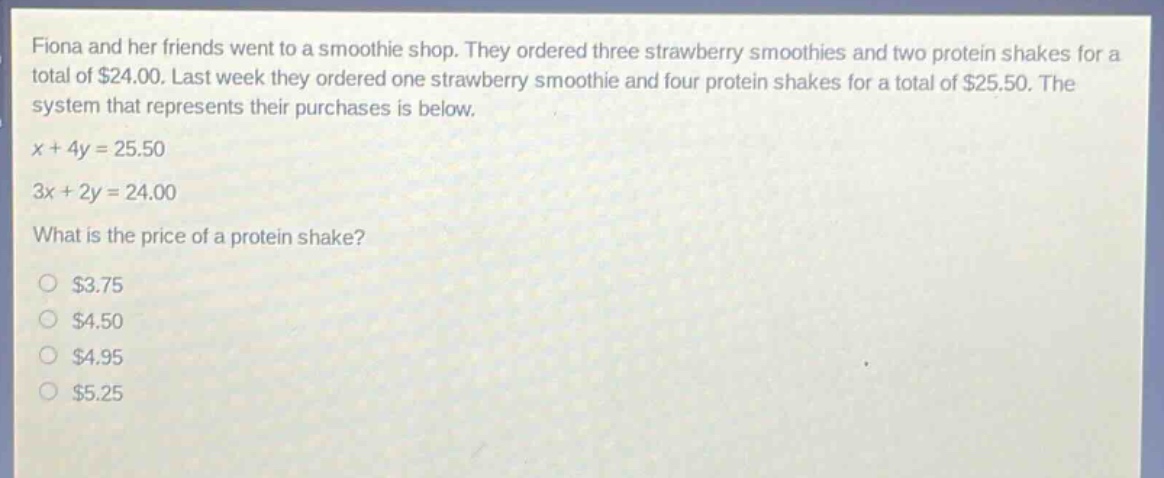 fiona and her friends went to a smoothie shop. they ordered three strawberry smoothies and two protein shakes for a total of $24.00. last week they ordered one strawberry smoothie and four protein shakes for a total of $25.50. the system that represents their purchases is below.\n$x + 4y = 25.50$\n$3x + 2y = 24.00$\nwhat is the price of a protein shake?\n$3.75\n$4.50\n$4.95\n$5.25