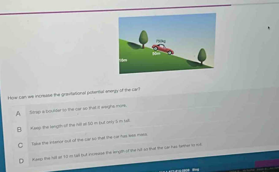 how can we increase the gravitational potential energy of the car?\na strap a boulder to the car so that it weighs more.\nb keep the length of the hill at 50 m but only 5 m tall.\nc take the interior out of the car so that the car has less mass.\nd keep the hill at 10 m tall but increase the length of the hill so that the car has farther to roll.