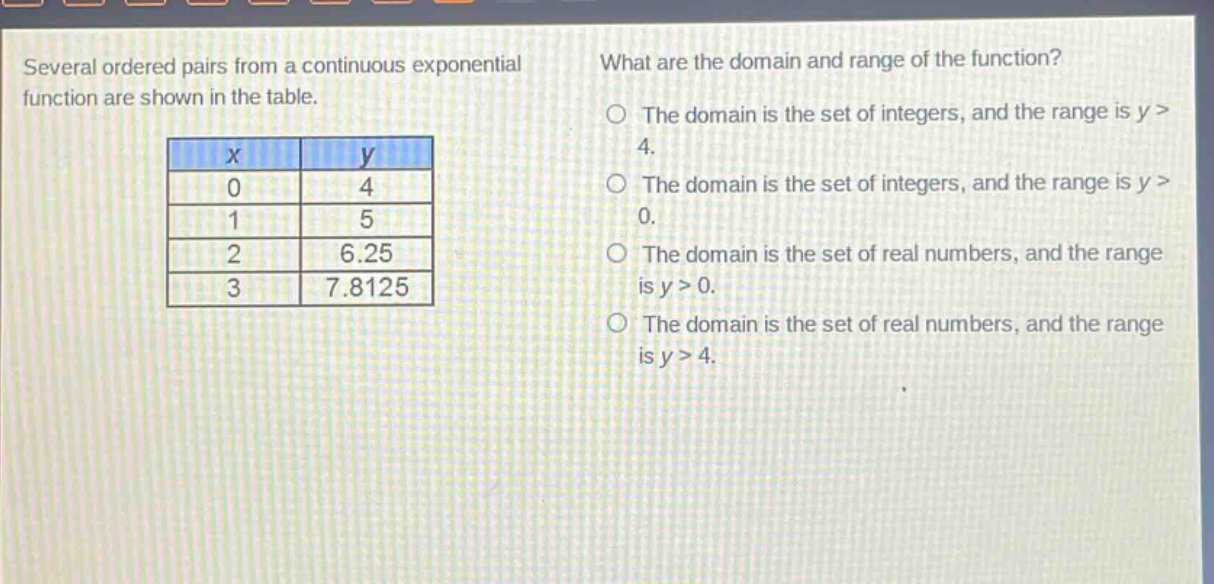several ordered pairs from a continuous exponential function are shown in the table.\n| x | y |\n| 0 | 4 |\n| 1 | 5 |\n| 2 | 6.25 |\n| 3 | 7.8125 |\nwhat are the domain and range of the function?\nthe domain is the set of integers, and the range is y > 4.\nthe domain is the set of integers, and the range is y > 0.\nthe domain is the set of real numbers, and the range is y > 0.\nthe domain is the set of real numbers, and the range is y > 4.