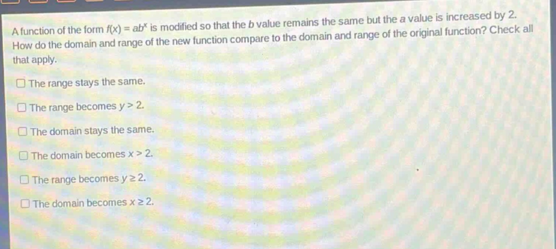 a function of the form $f(x)=ab^{x}$ is modified so that the $b$ value remains the same but the $a$ value is increased by 2. how do the domain and range of the new function compare to the domain and range of the original function? check all that apply.\nthe range stays the same.\nthe range becomes $y > 2$.\nthe domain stays the same.\nthe domain becomes $x > 2$.\nthe range becomes $ygeq2$.\nthe domain becomes $xgeq2$.