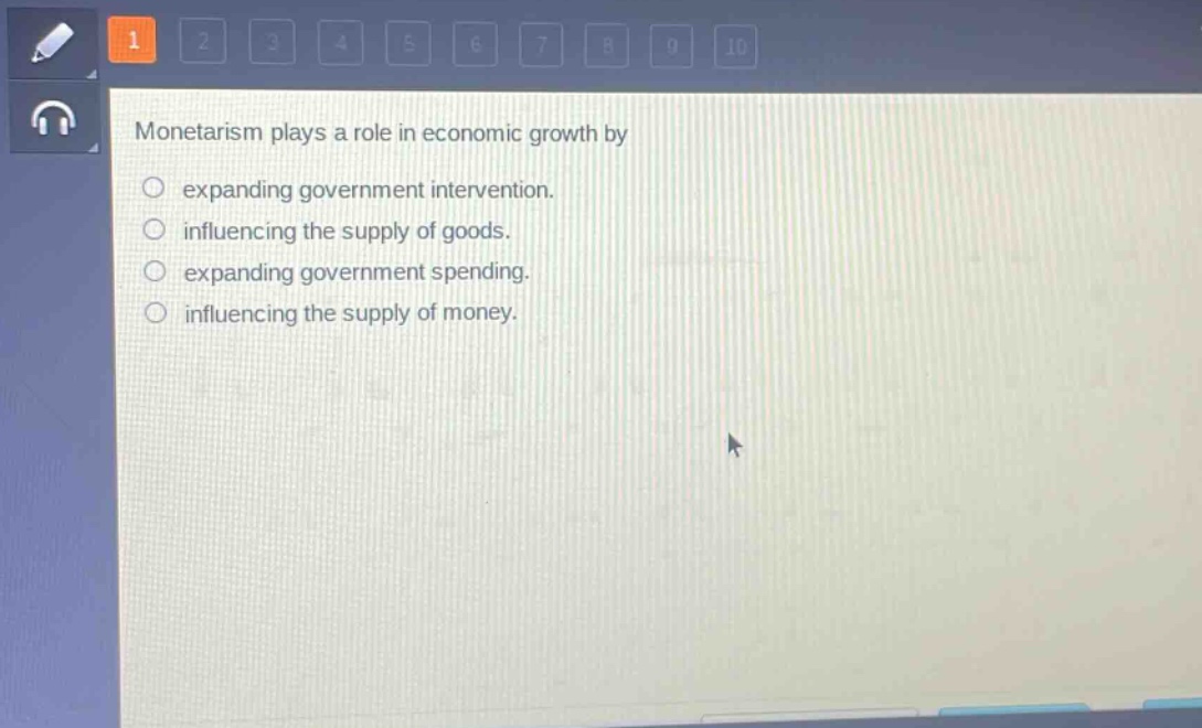 monetarism plays a role in economic growth by\n○ expanding government intervention.\n○ influencing the supply of goods.\n○ expanding government spending.\n○ influencing the supply of money.