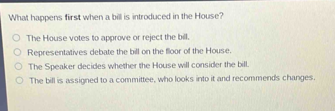 what happens first when a bill is introduced in the house?\nthe house votes to approve or reject the bill.\nrepresentatives debate the bill on the floor of the house.\nthe speaker decides whether the house will consider the bill.\nthe bill is assigned to a committee, who looks into it and recommends changes.