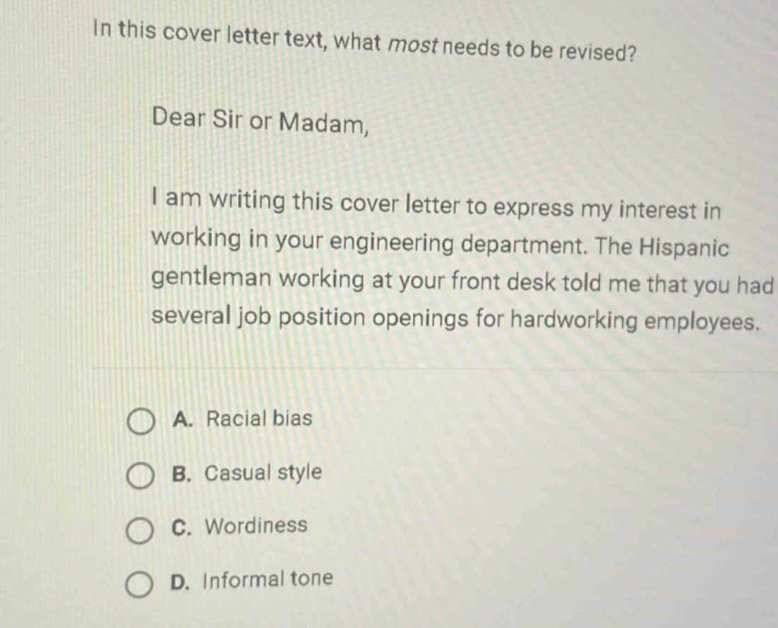 in this cover letter text, what most needs to be revised?\ndear sir or madam,\ni am writing this cover letter to express my interest in working in your engineering department. the hispanic gentleman working at your front desk told me that you had several job position openings for hardworking employees.\na. racial bias\nb. casual style\nc. wordiness\nd. informal tone