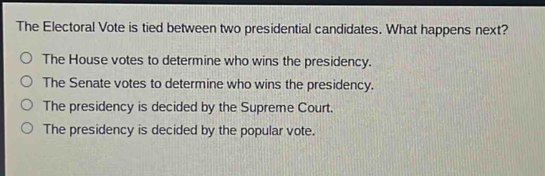 the electoral vote is tied between two presidential candidates. what happens next?\nthe house votes to determine who wins the presidency.\nthe senate votes to determine who wins the presidency.\nthe presidency is decided by the supreme court.\nthe presidency is decided by the popular vote.