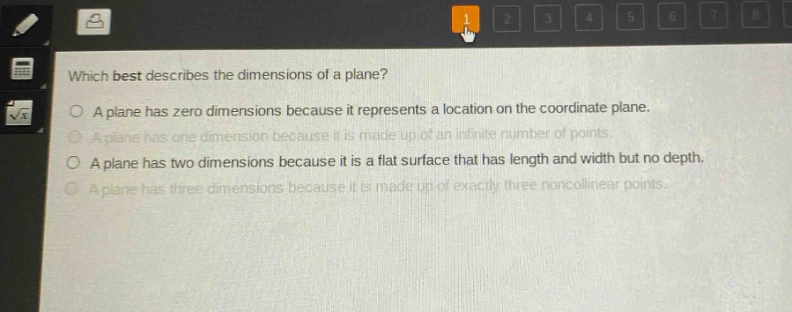 which best describes the dimensions of a plane?\na plane has zero dimensions because it represents a location on the coordinate plane.\na plane has one dimension because it is made up of an infinite number of points.\na plane has two dimensions because it is a flat surface that has length and width but no depth.\na plane has three dimensions because it is made up of exactly three noncollinear points.