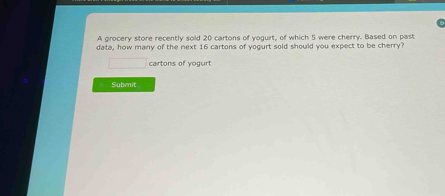 a grocery store recently sold 20 cartons of yogurt, of which 5 were cherry. based on past data, how many of the next 16 cartons of yogurt sold should you expect to be cherry?\n\nblank cartons of yogurt