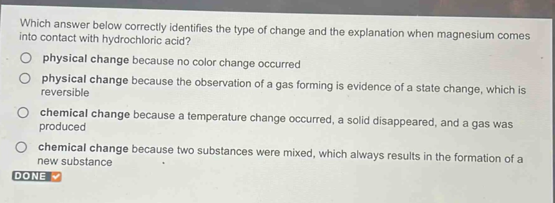 which answer below correctly identifies the type of change and the explanation when magnesium comes into contact with hydrochloric acid?\no physical change because no color change occurred\no physical change because the observation of a gas forming is evidence of a state change, which is reversible\no chemical change because a temperature change occurred, a solid disappeared, and a gas was produced\no chemical change because two substances were mixed, which always results in the formation of a new substance\ndone