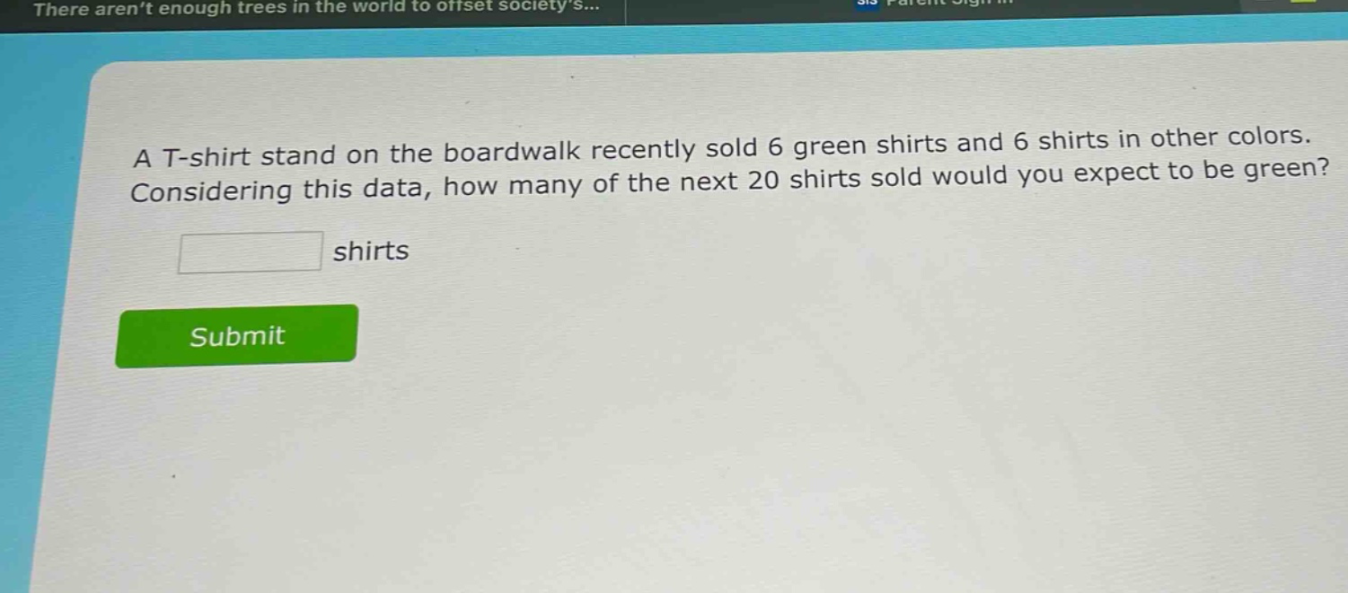 a t - shirt stand on the boardwalk recently sold 6 green shirts and 6 shirts in other colors. considering this data, how many of the next 20 shirts sold would you expect to be green? shirts