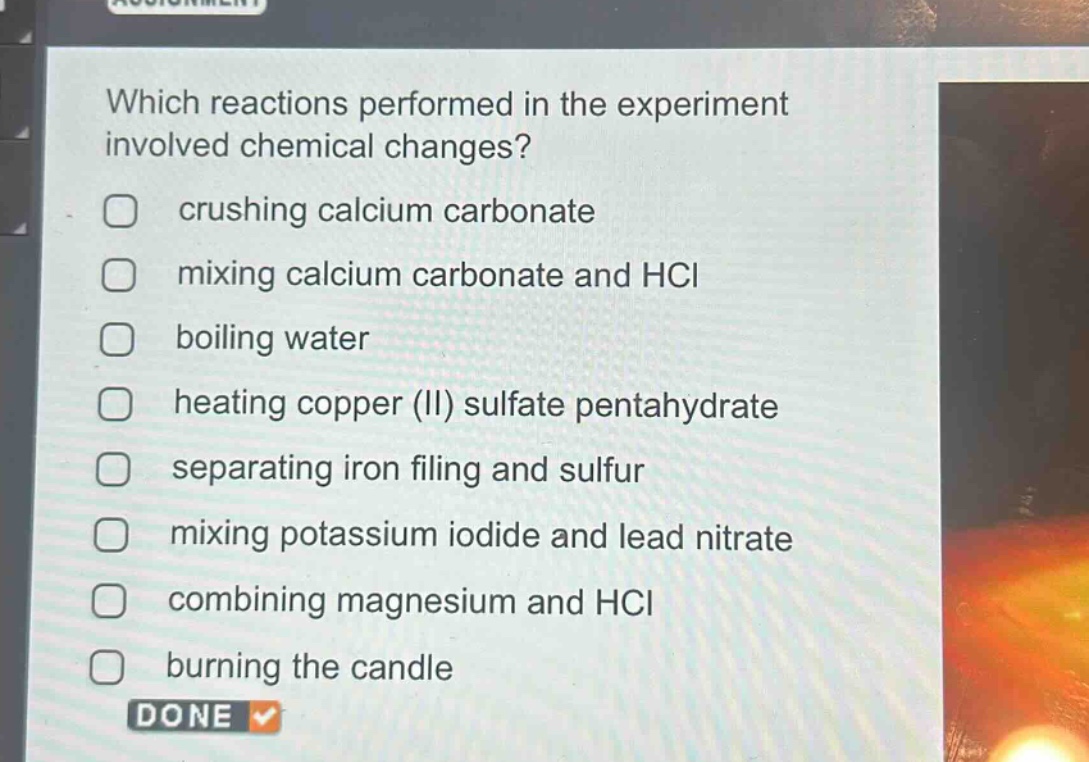 which reactions performed in the experiment involved chemical changes?\ncrushing calcium carbonate\nmixing calcium carbonate and hcl\nboiling water\nheating copper (ii) sulfate pentahydrate\nseparating iron filing and sulfur\nmixing potassium iodide and lead nitrate\ncombining magnesium and hcl\nburning the candle