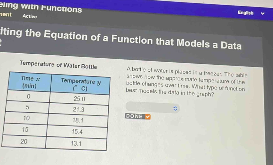 temperature of water bottle\na bottle of water is placed in a freezer. the table shows how the approximate temperature of the bottle changes over time. what type of function best models the data in the graph?\n| time x (min) | temperature y (°c) |\n| ---- | ---- |\n| 0 | 25.0 |\n| 5 | 21.3 |\n| 10 | 18.1 |\n| 15 | 15.4 |\n| 20 | 13.1 |