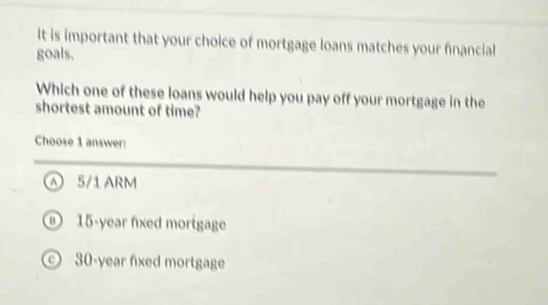 it is important that your choice of mortgage loans matches your financial goals.\nwhich one of these loans would help you pay off your mortgage in the shortest amount of time?\nchoose 1 answer:\na 5/1 arm\nb 15 - year fixed mortgage\nc 30 - year fixed mortgage