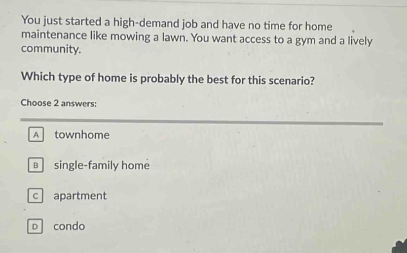 you just started a high - demand job and have no time for home maintenance like mowing a lawn. you want access to a gym and a lively community. which type of home is probably the best for this scenario? choose 2 answers: a townhome b single - family home c apartment d condo