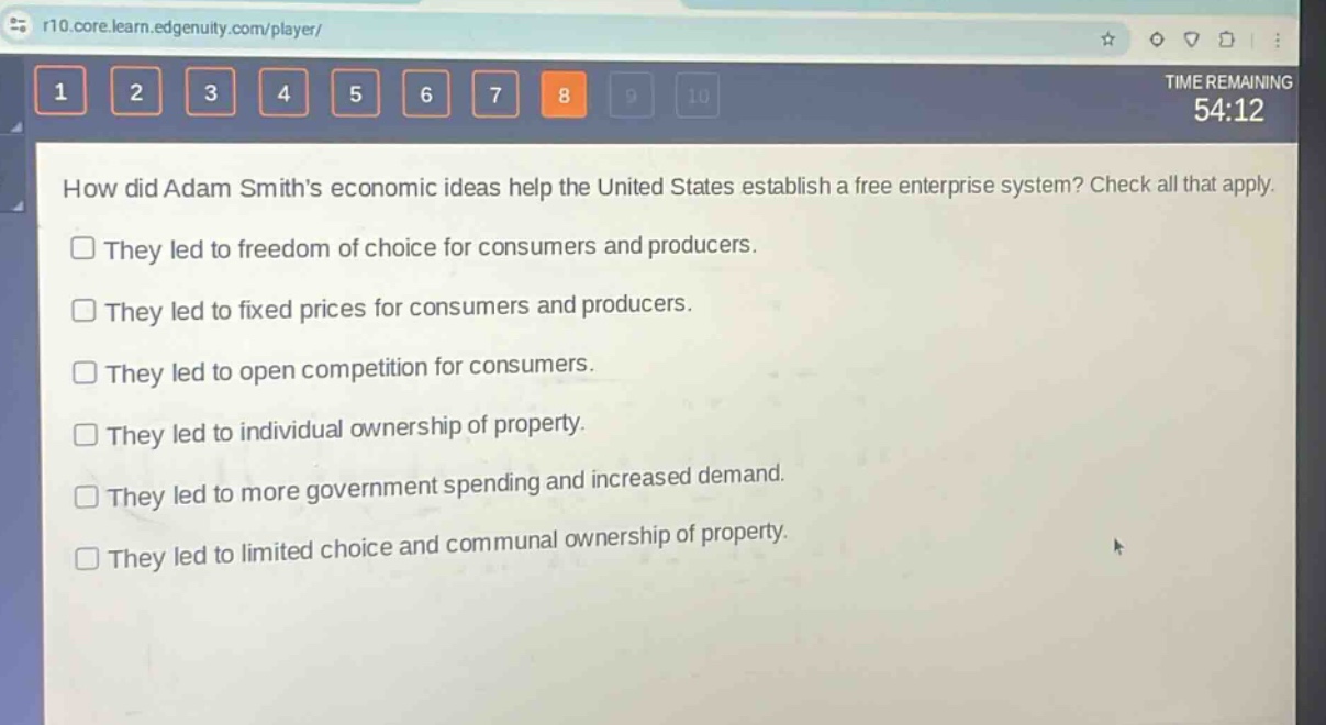 how did adam smiths economic ideas help the united states establish a free enterprise system? check all that apply.\nthey led to freedom of choice for consumers and producers.\nthey led to fixed prices for consumers and producers.\nthey led to open competition for consumers.\nthey led to individual ownership of property.\nthey led to more government spending and increased demand.\nthey led to limited choice and communal ownership of property.