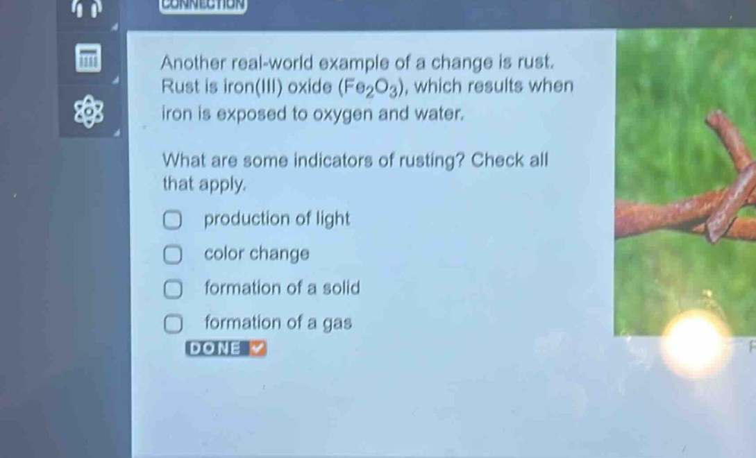 another real - world example of a change is rust. rust is iron(iii) oxide (fe₂o₃), which results when iron is exposed to oxygen and water.\nwhat are some indicators of rusting? check all that apply.\nproduction of light\ncolor change\nformation of a solid\nformation of a gas\ndone