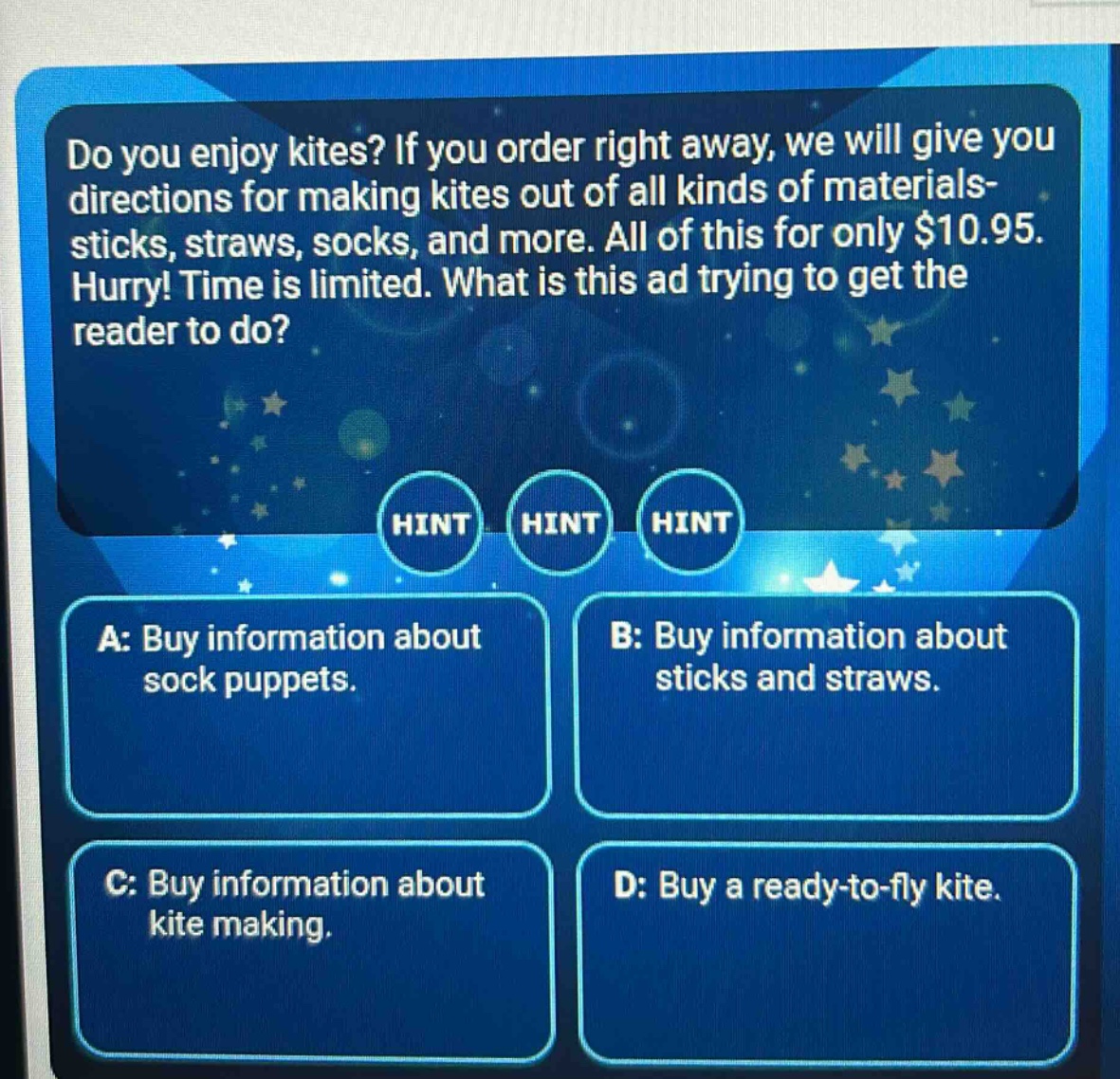 do you enjoy kites? if you order right away, we will give you directions for making kites out of all kinds of materials - sticks, straws, socks, and more. all of this for only $10.95. hurry! time is limited. what is this ad trying to get the reader to do? a: buy information about sock puppets. b: buy information about sticks and straws. c: buy information about kite making. d: buy a ready - to - fly kite.