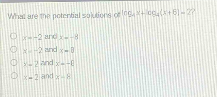 what are the potential solutions of $log_4 x+log_4(x + 6)=2$?\n$x=-2$ and $x=-8$\n$x=-2$ and $x = 8$\n$x=2$ and $x=-8$\n$x=2$ and $x = 8$