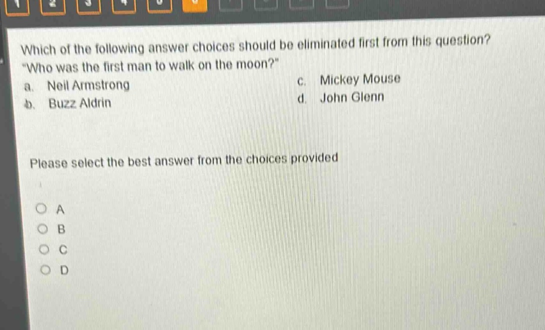 which of the following answer choices should be eliminated first from this question? \who was the first man to walk on the moon?\ a. neil armstrong b. buzz aldrin c. mickey mouse d. john glenn please select the best answer from the choices provided