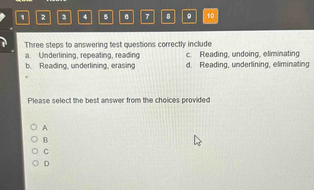 three steps to answering test questions correctly include\na. underlining, repeating, reading c. reading, undoing, eliminating\nb. reading, underlining, erasing d. reading, underlining, eliminating\nplease select the best answer from the choices provided\na\nb\nc\nd