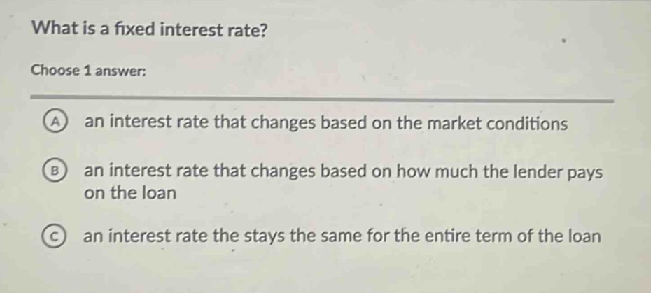what is a fixed interest rate?\nchoose 1 answer:\na an interest rate that changes based on the market conditions\nb an interest rate that changes based on how much the lender pays on the loan\nc an interest rate the stays the same for the entire term of the loan