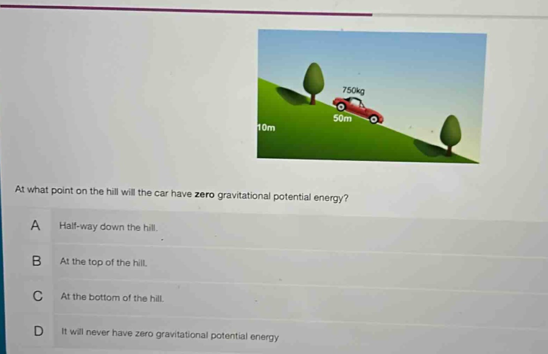 at what point on the hill will the car have zero gravitational potential energy?\na half - way down the hill.\nb at the top of the hill.\nc at the bottom of the hill.\nd it will never have zero gravitational potential energy
