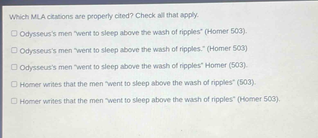 which mla citations are properly cited? check all that apply.\n□ odysseus’s men “went to sleep above the wash of ripples” (homer 503).\n□ odysseus’s men “went to sleep above the wash of ripples.” (homer 503)\n□ odysseus’s men “went to sleep above the wash of ripples” homer (503).\n□ homer writes that the men “went to sleep above the wash of ripples” (503).\n□ homer writes that the men “went to sleep above the wash of ripples” (homer 503).