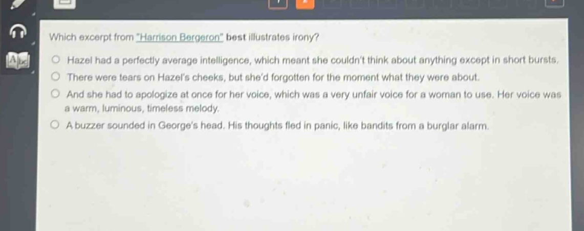 which excerpt from \harrison bergeron\ best illustrates irony?\nhazel had a perfectly average intelligence, which meant she couldnt think about anything except in short bursts.\nthere were tears on hazels cheeks, but shed forgotten for the moment what they were about.\nand she had to apologize at once for her voice, which was a very unfair voice for a woman to use. her voice was a warm, luminous, timeless melody.\na buzzer sounded in georges head. his thoughts fled in panic, like bandits from a burglar alarm.