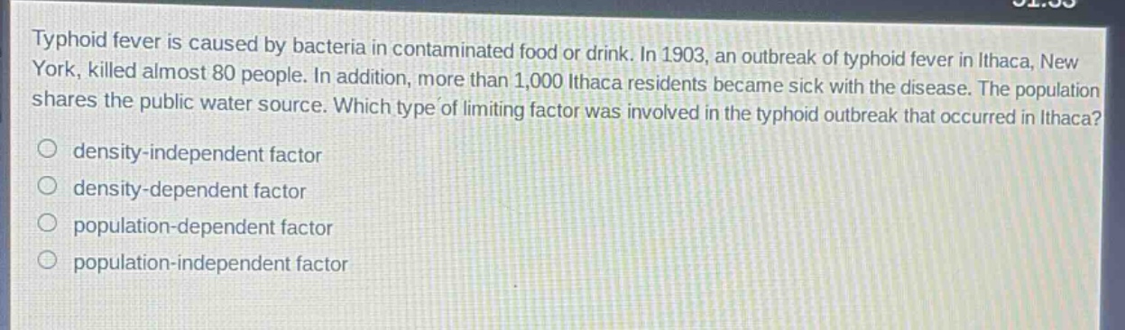 typhoid fever is caused by bacteria in contaminated food or drink. in 1903, an outbreak of typhoid fever in ithaca, new york, killed almost 80 people. in addition, more than 1,000 ithaca residents became sick with the disease. the population shares the public water source. which type of limiting factor was involved in the typhoid outbreak that occurred in ithaca?\n○ density - independent factor\n○ density - dependent factor\n○ population - dependent factor\n○ population - independent factor