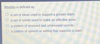 rhythm is defined as\n○ a set of ideas used to support a greater claim.\n○ a set of words used to make an effective point.\n○ a pattern of stressed and unstressed sounds.\n○ a pattern of speech or writing that supports a claim.