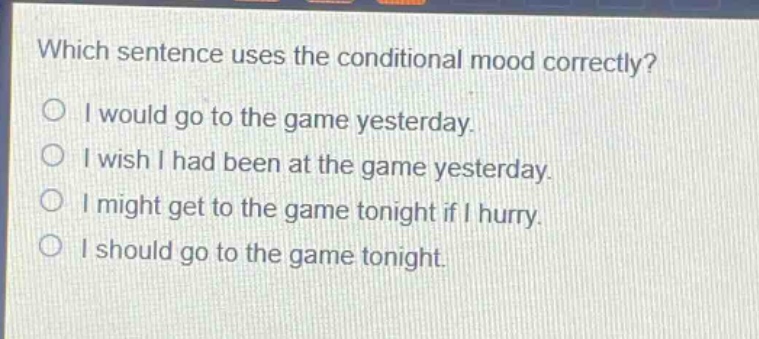 which sentence uses the conditional mood correctly?\no i would go to the game yesterday.\no i wish i had been at the game yesterday.\no i might get to the game tonight if i hurry.\no i should go to the game tonight.