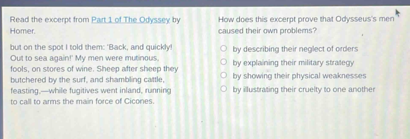 read the excerpt from part 1 of the odyssey by homer. but on the spot i told them: back, and quickly! out to sea again! my men were mutinous, fools, on stores of wine. sheep after sheep they butchered by the surf, and shambling cattle, feasting,—while fugitives went inland, running to call to arms the main force of cicones. how does this excerpt prove that odysseuss men caused their own problems? by describing their neglect of orders by explaining their military strategy by showing their physical weaknesses by illustrating their cruelty to one another
