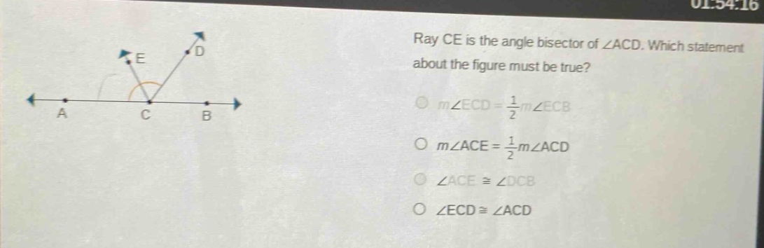 ray ce is the angle bisector of ∠acd. which statement about the figure must be true?\n○ (mangle ecd=\frac{1}{2}mangle ecb)\n○ (mangle ace = \frac{1}{2}mangle acd)\n○ (angle acecongangle dcb)\n○ (angle ecdcongangle acd)