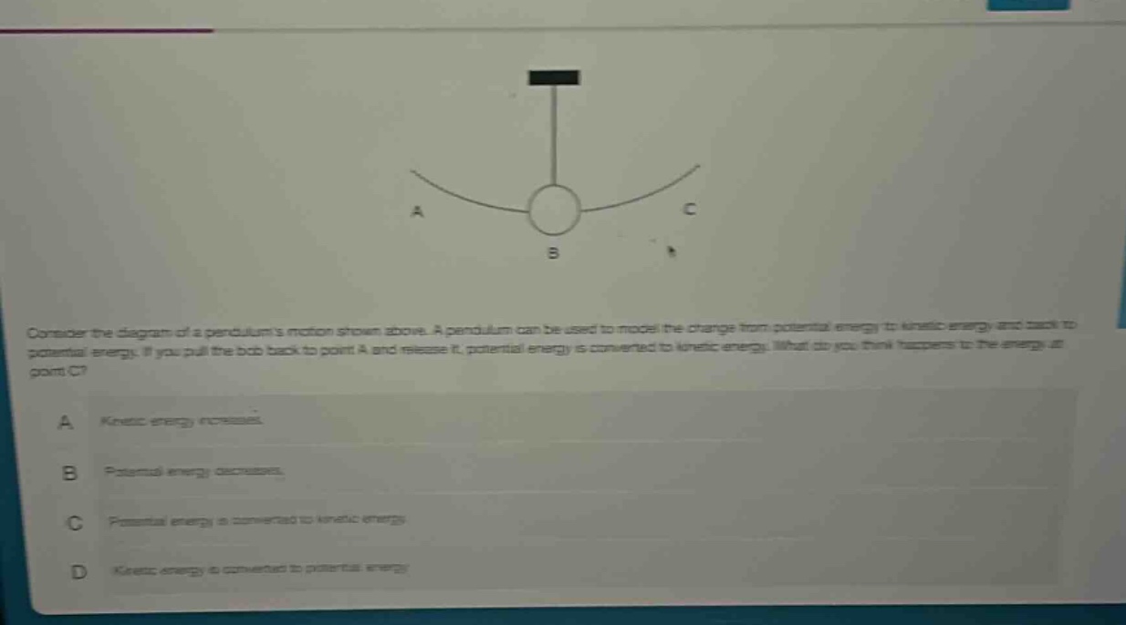 consider the diagram of a pendulums motion shown above. a pendulum can be used to model the change from potential energy to kinetic energy and back to potential energy. if you pull the bob back to point a and release it, potential energy is converted to kinetic energy. what do you think happens to the energy at point c?\na kinetic energy increases.\nb potential energy decreases.\nc potential energy is converted to kinetic energy.\nd kinetic energy is converted to potential energy.