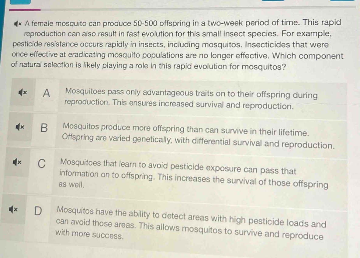 a female mosquito can produce 50 - 500 offspring in a two - week period of time. this rapid reproduction can also result in fast evolution for this small insect species. for example, pesticide resistance occurs rapidly in insects, including mosquitoes. insecticides that were once effective at eradicating mosquito populations are no longer effective. which component of natural selection is likely playing a role in this rapid evolution for mosquitoes?\na mosquitoes pass only advantageous traits on to their offspring during reproduction. this ensures increased survival and reproduction.\nb mosquitoes produce more offspring than can survive in their lifetime. offspring are varied genetically, with differential survival and reproduction.\nc mosquitoes that learn to avoid pesticide exposure can pass that information on to offspring. this increases the survival of those offspring as well.\nd mosquitoes have the ability to detect areas with high pesticide loads and can avoid those areas. this allows mosquitoes to survive and reproduce with more success.