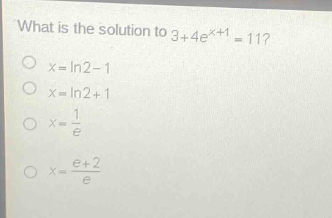 what is the solution to 3 + 4e^{x + 1}=11?\no x = ln2 - 1\no x = ln2 + 1\no x = \\frac{1}{e}\no x = \\frac{e + 2}{e}