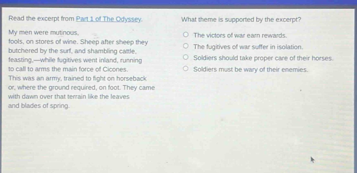 read the excerpt from part 1 of the odyssey. my men were mutinous, fools, on stores of wine. sheep after sheep they butchered by the surf, and shambling cattle, feasting,—while fugitives went inland, running to call to arms the main force of cicones. this was an army, trained to fight on horseback or, where the ground required, on foot. they came with dawn over that terrain like the leaves and blades of spring. what theme is supported by the excerpt? the victors of war earn rewards. the fugitives of war suffer in isolation. soldiers should take proper care of their horses. soldiers must be wary of their enemies.