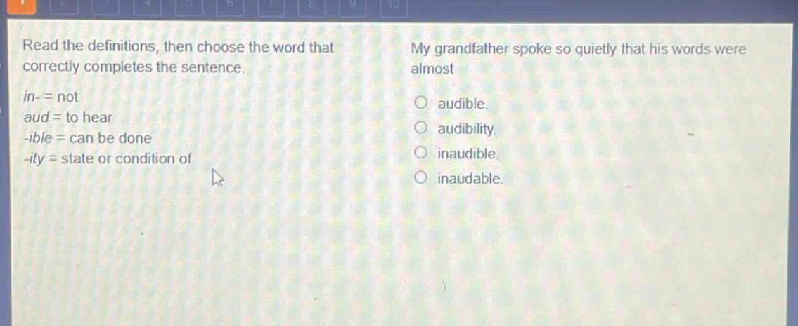 read the definitions, then choose the word that correctly completes the sentence.\nin- = not\naud = to hear\n-ible = can be done\n-ity = state or condition of\nmy grandfather spoke so quietly that his words were almost\naudible.\naudibility.\ninaudible.\ninaudable.