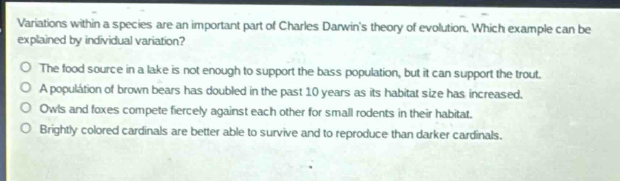 variations within a species are an important part of charles darwins theory of evolution. which example can be explained by individual variation?\no the food source in a lake is not enough to support the bass population, but it can support the trout.\no a population of brown bears has doubled in the past 10 years as its habitat size has increased.\no owls and foxes compete fiercely against each other for small rodents in their habitat.\no brightly colored cardinals are better able to survive and to reproduce than darker cardinals.